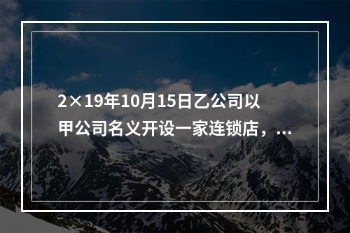 2×19年10月15日乙公司以甲公司名义开设一家连锁店，甲公