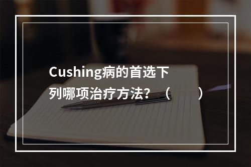 Cushing病的首选下列哪项治疗方法？（　　）