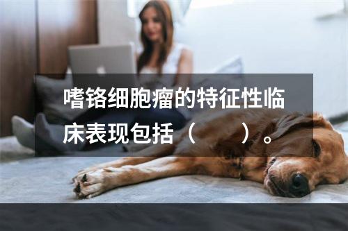 嗜铬细胞瘤的特征性临床表现包括（　　）。