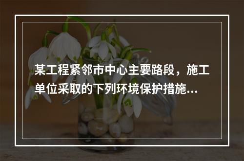 某工程紧邻市中心主要路段，施工单位采取的下列环境保护措施，正