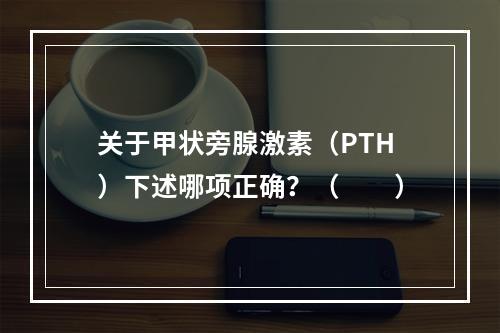 关于甲状旁腺激素（PTH）下述哪项正确？（　　）