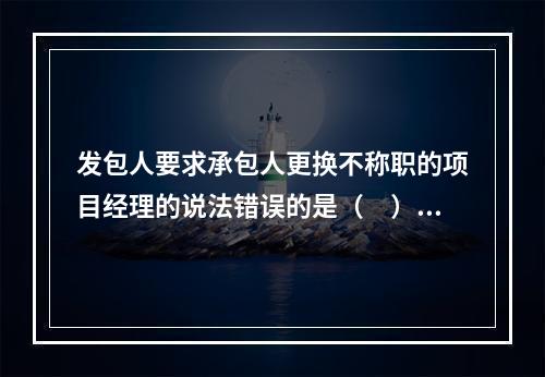 发包人要求承包人更换不称职的项目经理的说法错误的是（　）。