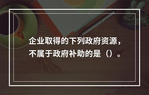 企业取得的下列政府资源，不属于政府补助的是（）。