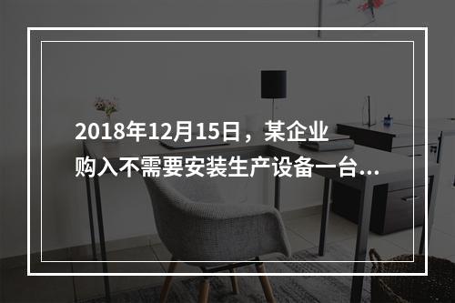 2018年12月15日，某企业购入不需要安装生产设备一台，原