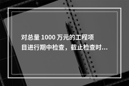 对总量 1000 万元的工程项目进行期中检查，截止检查时已完