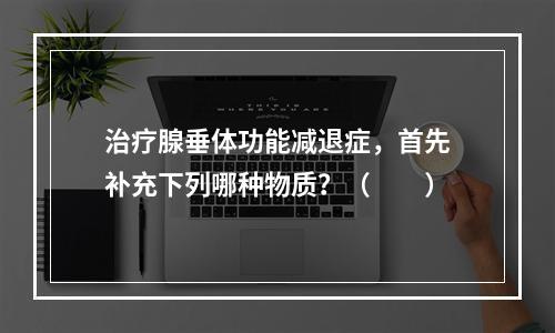 治疗腺垂体功能减退症，首先补充下列哪种物质？（　　）