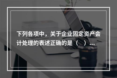 下列各项中，关于企业固定资产会计处理的表述正确的是（　）。