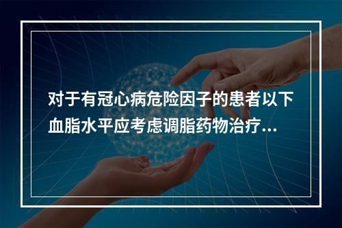 对于有冠心病危险因子的患者以下血脂水平应考虑调脂药物治疗（　