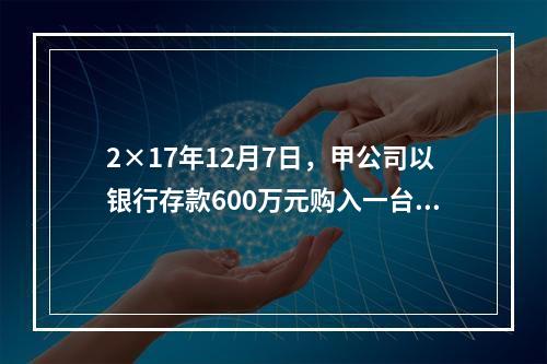 2×17年12月7日，甲公司以银行存款600万元购入一台生产