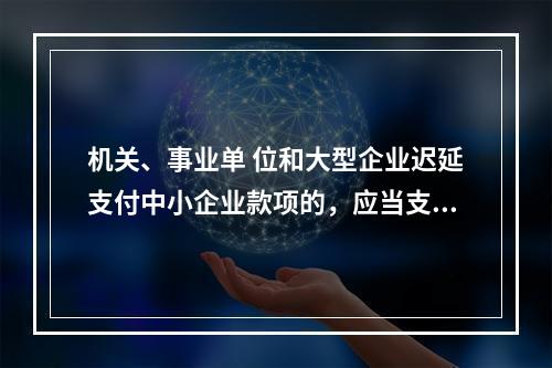 机关、事业单 位和大型企业迟延支付中小企业款项的，应当支付逾