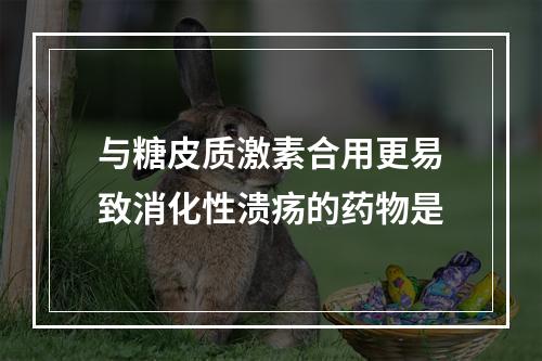 与糖皮质激素合用更易致消化性溃疡的药物是