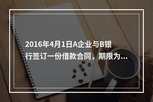 2016年4月1日A企业与B银行签订一份借款合同，期限为1年