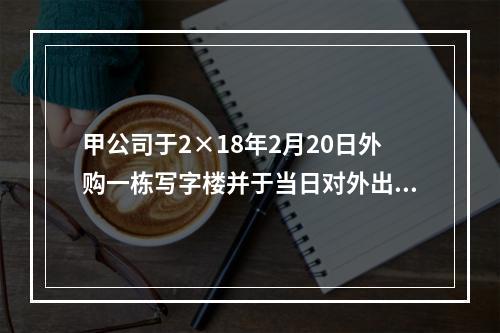 甲公司于2×18年2月20日外购一栋写字楼并于当日对外出租，