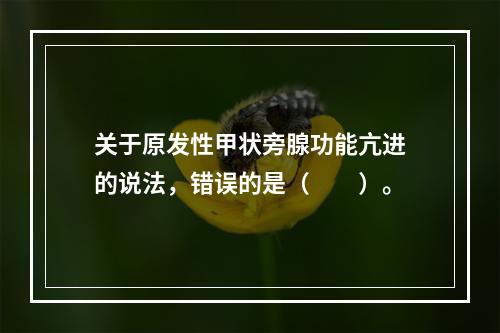 关于原发性甲状旁腺功能亢进的说法，错误的是（　　）。