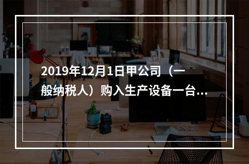 2019年12月1日甲公司（一般纳税人）购入生产设备一台，支