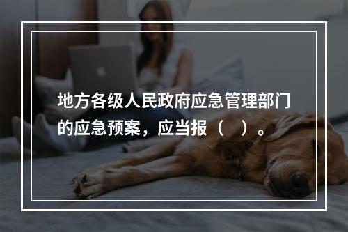 地方各级人民政府应急管理部门的应急预案，应当报（　）。