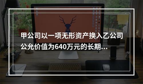 甲公司以一项无形资产换入乙公司公允价值为640万元的长期股权