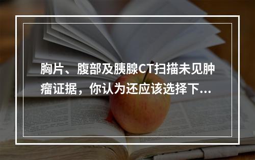 胸片、腹部及胰腺CT扫描未见肿瘤证据，你认为还应该选择下列哪