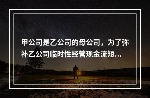 甲公司是乙公司的母公司，为了弥补乙公司临时性经营现金流短缺，