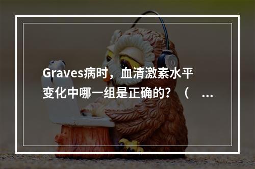 Graves病时，血清激素水平变化中哪一组是正确的？（　　）