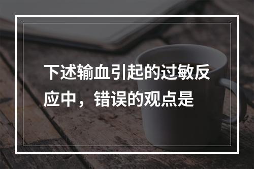 下述输血引起的过敏反应中，错误的观点是