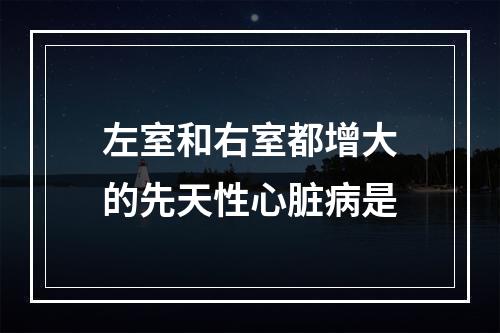 左室和右室都增大的先天性心脏病是