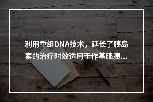 利用重组DNA技术，延长了胰岛素的治疗时效适用于作基础胰岛素