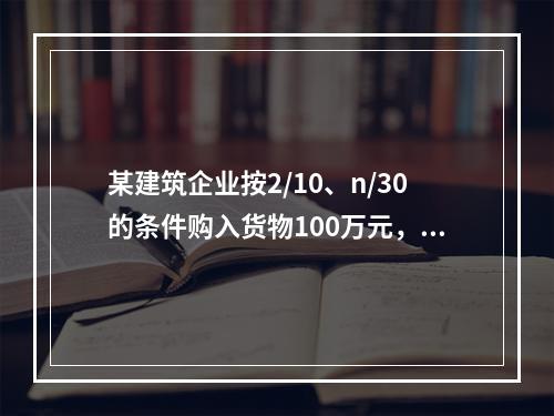 某建筑企业按2/10、n/30的条件购入货物100万元，若该