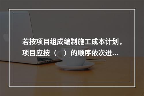 若按项目组成编制施工成本计划，项目应按（　）的顺序依次进行分