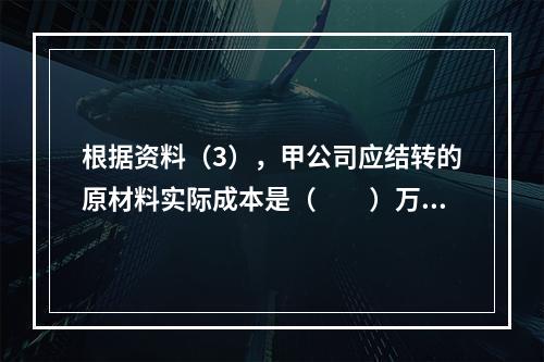 根据资料（3），甲公司应结转的原材料实际成本是（　　）万元。