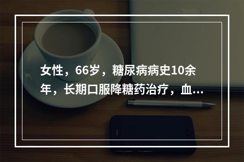 女性，66岁，糖尿病病史10余年，长期口服降糖药治疗，血糖控