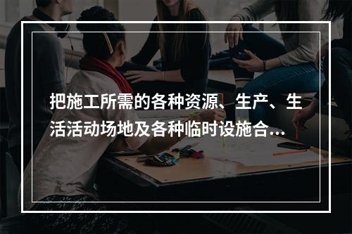 把施工所需的各种资源、生产、生活活动场地及各种临时设施合理地