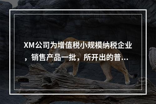 XM公司为增值税小规模纳税企业，销售产品一批，所开出的普通发