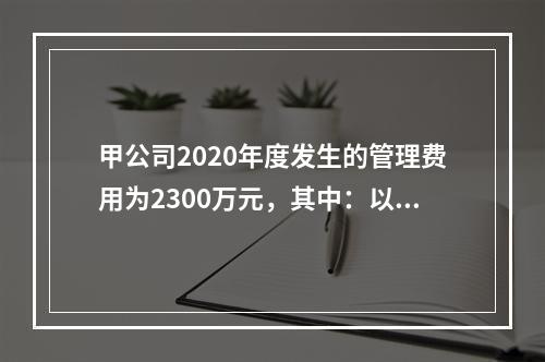 甲公司2020年度发生的管理费用为2300万元，其中：以现金