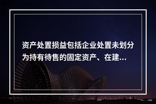 资产处置损益包括企业处置未划分为持有待售的固定资产、在建工程