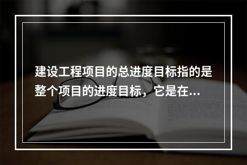 建设工程项目的总进度目标指的是整个项目的进度目标，它是在（　