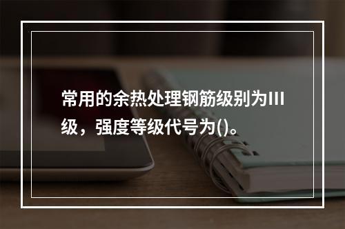 常用的余热处理钢筋级别为Ⅲ级，强度等级代号为()。