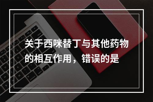 关于西咪替丁与其他药物的相互作用，错误的是