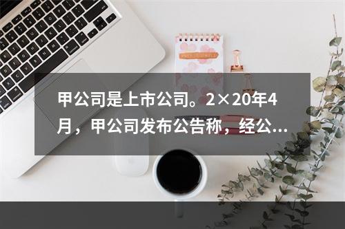 甲公司是上市公司。2×20年4月，甲公司发布公告称，经公司董