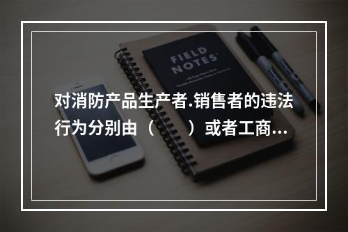 对消防产品生产者.销售者的违法行为分别由（  ）或者工商行政