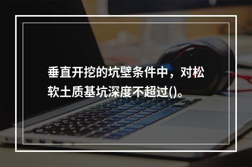 垂直开挖的坑壁条件中，对松软土质基坑深度不超过()。