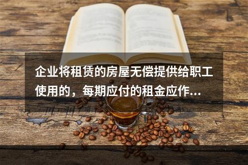 企业将租赁的房屋无偿提供给职工使用的，每期应付的租金应作为应