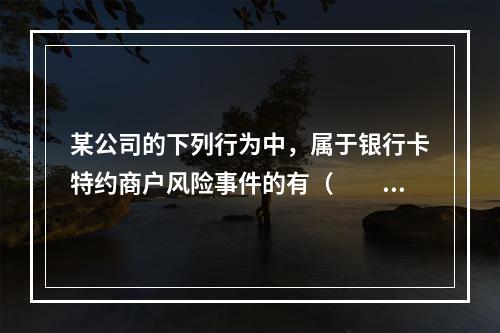 某公司的下列行为中，属于银行卡特约商户风险事件的有（　　）。