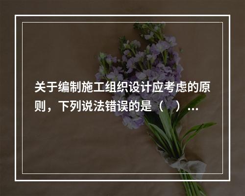 关于编制施工组织设计应考虑的原则，下列说法错误的是（　）。