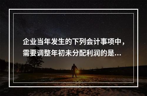 企业当年发生的下列会计事项中，需要调整年初未分配利润的是（）