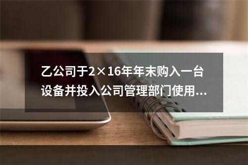 乙公司于2×16年年末购入一台设备并投入公司管理部门使用，该