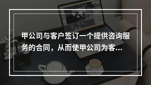 甲公司与客户签订一个提供咨询服务的合同，从而使甲公司为客户提