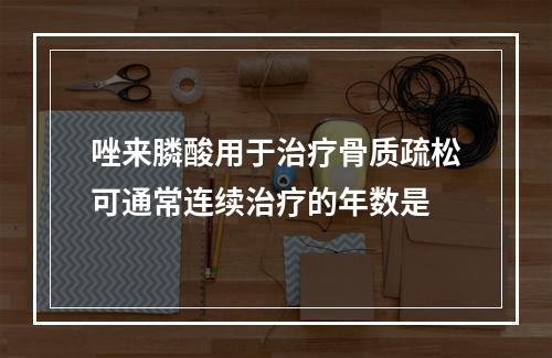 唑来膦酸用于治疗骨质疏松可通常连续治疗的年数是