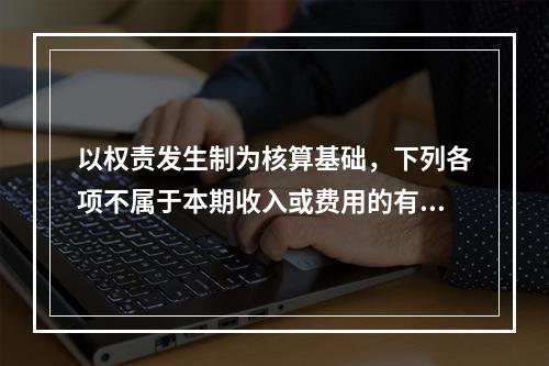 以权责发生制为核算基础，下列各项不属于本期收入或费用的有（