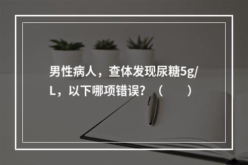 男性病人，查体发现尿糖5g/L，以下哪项错误？（　　）